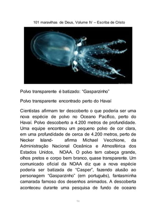 101 maravilhas de Deus, Volume IV – Escriba de Cristo
94
Polvo transparente é batizado: “Gasparzinho”
Polvo transparente encontrado perto do Havaí
Cientistas afirmam ter descoberto o que poderia ser uma
nova espécie de polvo no Oceano Pacífico, perto do
Havaí. Polvo descoberto a 4.200 metros de profundidade.
Uma equipe encontrou um pequeno polvo de cor clara,
em uma profundidade de cerca de 4.200 metros, perto de
Necker Island- afirma Michael Vecchione, da
Administração Nacional Oceânica e Atmosférica dos
Estados Unidos, NOAA. O polvo tem cabeça grande,
olhos pretos e corpo bem branco, quase transparente. Um
comunicado oficial da NOAA diz que a nova espécie
poderia ser batizada de “Casper”, fazendo alusão ao
personagem “Gasparzinho” (em português), fantasminha
camarada famoso dos desenhos animados. A descoberta
aconteceu durante uma pesquisa de fundo de oceano
 