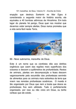 101 maravilhas de Deus, Volume IV – Escriba de Cristo
96
erupção que destruiu Santorini no Mar Egeu é
considerada a segunda maior da história escrita, ela
equivaleu a 40 bombas atômicas de Hiroshima. Em todo
lugar do planeta há perigo, Deus quer nos mostrar que
devemos estar sempre alertas. Deus nunca prometeu que
a vida seria fácil nesta Terra.
86 - Neve submarina, maravilha de Deus.
Este é um nome que os cientistas dão aos detritos
orgânicos que caem das regiões mais superficiais dos
oceanos e descem a quilômetros de profundidade, Restos
de animais, plantas em decomposição e fezes descem
vagarosamente pela escuridão das profundezas servindo
de alimentos para os animais mais estranhos da terra que
vivem nas remotas profundezas oceânicas. O mundo é
tão organizado por Deus que nem a bosta que desce as
profundezas fica sem utilidade. Tudo é perfeitamente
organizado, por isso eu não creio em Deus, eu tenho
certeza que ele existe.
 