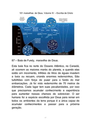 101 maravilhas de Deus, Volume IV – Escriba de Cristo
97
87 – Baía de Fundy, maravilha de Deus.
Esta baía fica no norte do Oceano Atlântico, no Canadá,
ali ocorrem as maiores marés do planeta, e quando elas
estão em movimento, trilhões de litros de águas invadem
a baia ou recuam, criando enormes redemoinhos, São
turbilhões com força de puxar para o fundo do mar
embarcações. Já foi visto redemoinho de 70 metros de
diâmetros. Cada lugar tem suas peculiaridades, por isso
que precisamos acumular conhecimento e experiência
para aumentar nossas chances de sobreviver. O ser
humano foi a espécie escolhida por Deus para reinar em
todos os ambientes da terra porque é a única capaz de
acumular conhecimentos e passar para a próxima
geração.
 