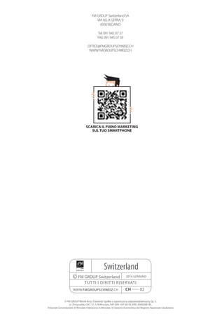 Switzerland
©FM GROUP Switzerland
tutti i diritti riservati
2014 Gennaio
www.fmgroupschweiz.ch CH ----- 02
© FM GROUP World Artur Trawiński Spółka z ograniczoną odpowiedzialnością Sp. k.
ul. Żmigrodzka 247, 51-129 Wrocław, NIP: 895-187-00-93, KRS: 0000268185,
Tribunale Circondariale di Wroclaw-Fabryczna in Wroclaw, VI Sezione Economica del Registro Nazionale Giudiziario
FM GROUP Switzerland SA
VIA ALLA GERRA, 9
6930 BEDANO
Tel: 091 945 07 37
FAX 091 945 07 39
OFFICE@FMGROUPSCHWEIZ.CH
WWW.FMGROUPSCHWEIZ.CH
scarica il piano marketing
sul tuo smartphone
 