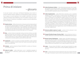 0504
F M G R O U P S w i t z e r l a n d F M G R O U P S w i t z e r l a n dP IAN O M A R K ETIN G P IAN O M A R K ETIN G
Codice Distributore (Codice) – Codice alfanumerico personale, unico e irripeti-
bile assegnato ad ogni Business Partner da FM GROUP Switzerland o dalla Filiale
FM GROUP a seguito di sottoscrizione della Domanda e di avvenuta registrazione
presso FM GROUP Switzerland o presso la Filiale FM GROUP.
Codice Supplementare – codice alfanumerico personale, unico e irripetibile
assegnato al Leader in conformità con quanto previsto dal Regolamento del
Club FM GROUP o dal Piano Marketing. A seconda del Livello di efficacia rag-
giunto, il Distributore ha la possibilità di svolgere l’attività con più Codici Sup-
plementari (a nome e per conto suo). I Codici Supplementari possono essere
inseriti in qualsiasi linea e posizione della Struttura del Distributore. I Business
Partner che hanno raggiunto uno dei seguenti Livelli di efficacia: 15%, 18%, 21%
o una delle seguenti qualifiche: Orchidea Perla e Orchidea Amaranto hanno la
possibilità di richiedere e quindi lavorare con un Codice Supplementare (un
Codice Supplementare per ciascuno dei livelli di efficacia raggiunti). L’Orchidea
Oro può richiedere due Codici Supplementari, mentre l’Orchidea Diamante fino
a tre Codici Supplementari.
Fatturato globale espresso in punti – somma di Punti personali di tutti
i Business Partner di tutte le filiali FM GROUP nel mondo.
Gruppo di Vendita (Gruppo, Struttura, Rete) – insieme di Business Partner in-
vitati alla collaborazione e sponsorizzati direttamente o indirettamente da uno Sponsor.
Business Partner (Distributore) – soggetto legato a FM GROUP Switzerland o a
qualsiasi altra Filiale FM GROUP da una Domanda di adesione al Club FM GROUP
(Domanda). I Business Partner a seconda dello status conseguito, possono acqui-
state i Prodotti FM GROUP direttamente da FM GROUP Switzerland o dalle altre
Filiali FM GROUP per uso personale o con lo scopo di venderli ai clienti finali.
Leader – I Business Partner FM GROUP a capo dei Gruppi di Vendita che svolge
l’attività in conformità a quanto previsto da Piano Marketing, Regolamento e Co-
dice Etico.
Linea – insieme di Business Partner appartenenti allo stesso Gruppo di Vendita,
con a capo il Distributore inserito in prima linea direttamente sotto lo Sponsor.
Se stai per muovere i primi passi nel Network Marketing, alcuni termini ti
possono sembrare estranei o addirittura incomprensibili. Per questo, riportiamo
qui di seguito un piccolo glossario che raccoglie le definizioni dei termini
utilizzati nel Presente Piano Marketing. Cerca di ricordarli e impararne il signi-
ficato. Il glossario è facilmente consultabile in qualsiasi momento della lettura
del Piano Marketing.
Acquisto minimo – 50,00 punti personali con frequenza mensile indispensabili per
il riconoscimento delle provvigioni accumulate in un determinato mese contabile
dal codice principale del Distributore. In caso di Distributori che lavorano con più di
un Codice, i punti accumulati da diversi codici intestati allo stesso Distributore, non
si sommano; per aver diritto alla provvigione, occorre realizzare in un determinato
mese 50,00 punti personali con ciascuno dei Codici di cui si è in possesso.
Base – numero minimo di Linee della Struttura che hanno ottenuto una delle
qualifiche previste dal Club Orchidea (in conformità con quanto previsto dalla
Regola del Ramo). La base è una determinata configurazione delle Linee, dove
il volume della stessa e il Livello di efficacia raggiunto dalle Linee determinano
l’attribuzione di una delle qualifiche previste dal Club delle Stelle.
Campionario – insieme di campioni di prodotti FM GROUP e relativi materiali
informativi in dotazione ai Business Partner per finalità di promozione degli stessi
presso i consumatori finali.
Catalogo – gamma completa di Prodotti FM GROUP in vendita con l’indicazio-
ne dei prezzi al Cliente.
Codice di risalita – codice alfanumerico unico e irripetibile assegnato al
Business Partner in conformità a quanto previsto dal Regolamento del Club
FM GROUP.
Prima di iniziare
– glossario
 