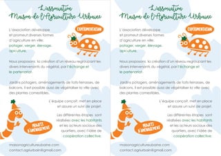 Projets
d’Amenagement
Experimentation
L’association
Maison de l’Agriculture Urbaine
L’association développe
et promeut diverses formes
d’agriculture en ville:
potager, verger, élevage,
apiculture.
maisonagricultureubaine.com
contact.agriurbain@gmail.com
Nous proposons la création d’un réseau regroupant les
divers intervenants du végétal, par l’échange et
le partenariat.
Jardins potagers, aménagements de toits-terrasses, de
balcons, il est possible aussi de végétaliser la ville avec
des plantes comestibles.
Les différentes étapes sont
réalisées avec les habitants
et les acteurs sociaux des
quartiers, avec l’idée de
coopération collective.
L’équipe conçoit, met en place
et assure un suivi de projet.
Projets
d’Amenagement
Experimentation
L’association
Maison de l’Agriculture Urbaine
L’association développe
et promeut diverses formes
d’agriculture en ville:
potager, verger, élevage,
apiculture.
maisonagricultureubaine.com
contact.agriurbain@gmail.com
Nous proposons la création d’un réseau regroupant les
divers intervenants du végétal, par l’échange et
le partenariat.
Jardins potagers, aménagements de toits-terrasses, de
balcons, il est possible aussi de végétaliser la ville avec
des plantes comestibles.
Les différentes étapes sont
réalisées avec les habitants
et les acteurs sociaux des
quartiers, avec l’idée de
coopération collective.
L’équipe conçoit, met en place
et assure un suivi de projet.
 