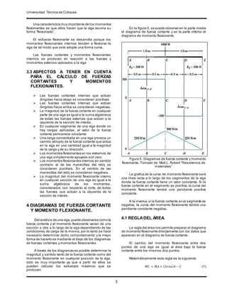 Universidad Técnica de Cotopaxi.
.
3
Una característica muy importante de los momentos
flexionantes es que ellos hacen que la viga asuma su
forma “flexionada”.
El esfuerzo flexionante se desarrolla porque los
momentos flexionantes internos tienden a flexionar la
viga de tal modo que esta adopte una forma curva.
Las fuerzas cortantes y momentos flexionantes
internos se producen en reacción a las fuerzas y
momentos externos aplicados a la viga.
3.3 ASPECTOS A TENER EN CUENTA
PARA EL CÁLCULO DE FUERZAS
CORTANTES Y MOMENTOS
FLEXIONANTES.
 Las fuerzas cortantes internas que actúan
dirigidas hacia abajo se consideran positivas.
 Las fuerzas cortantes internas que actúan
dirigidas hacia arriba se consideran negativas.
 La magnitud de la fuerza cortante en cualquier
parte de una viga es igual a la suma algebraica
de todas las fuerzas externas que actúan a la
izquierda de la sección de interés.
 En cualquier segmento de una viga donde no
hay cargas aplicadas, el valor de la fuerza
cortante permanece constante.
 Una carga concentrada en una viga provoca un
cambio abrupto de la fuerza cortante que actúa
en la viga en una cantidad igual a la magnitud
de la carga y de su dirección.
 Los momentos flexionantes en los extremos de
una viga simplemente apoyada son cero.
 Los momentos flexionantes internos en sentido
contrario al de las manecillas del reloj se
consideran positivos. En el sentido de las
manecillas del reloj se consideran negativos.
 La magnitud del momento flexionante interno
en cualquier sección de una viga es igual a la
suma algebraica de los momentos,
considerados con respecto al corte, de todas
las fuerzas que actúan a la izquierda de la
sección de interés.
4 DIAGRAMAS DE FUERZA CORTANTE
Y MOMENTO FLEXIONANTE.
Del análisis de una viga,puede observarse como la
fuerza cortante y el momento flexionante varían de una
sección a otra a lo largo de la viga dependiendo de las
condiciones de carga de la misma, por lo tanto se hace
necesario determinar dicho comportamiento y la mejor
forma de hacerlo es mediante el trazo de los diagramas
de fuerzas cortantes y momentos flexionantes.
A través de los diagramas es posible determinar la
magnitud y sentido tanto de la fuerza cortante como del
momento flexionante en cualquier posición de la viga,
esto es muy importante ya que a partir de ellos se
pueden calcular los esfuerzos máximos que se
producen.
En la figura 5, se puede observar en la parte media
el diagrama de fuerza cortante y en la parte inferior el
diagrama de momento flexionante.
Figura 5. Diagramas de fuerza cortante y momento
flexionante. Tomado de: Mott L. Robert “Resistencia de
materiales”
La grafica de la curva de momento flexionante será
una línea recta a lo largo de los segmentos de la viga
donde la fuerza cortante tiene un valor constante. Si la
fuerza cortante en el segmento es positiva, la curva del
momento flexionante tendrá una pendiente positiva
constante.
A la inversa,si la fuerza cortante en el segmento es
negativa, la curva del momento flexionante tendrá una
pendiente constante negativa.
4.1 REGLADEL ÁREA.
La regla del área nos permite preparar el diagrama
de momento flexionante directamente con los datos que
aparecen en el diagrama de fuerza cortante.
El cambio del momento flexionante entre dos
puntos de una viga es igual al área bajo la fuerza
cortante entre los mismos dos puntos.
Matemáticamente esta regla es la siguiente:
𝑀𝐶 = 𝑀𝐴 + ( 𝐴𝑟𝑒𝑎) 𝐴 − 𝐶 (1)
 