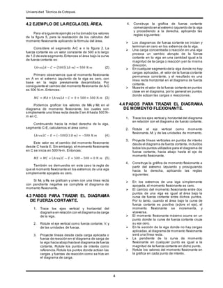 Universidad Técnica de Cotopaxi.
.
4
4.2 EJEMPLO DE LAREGLADEL ÁREA.
Para el siguiente ejemplo se ha tomado los valores
de la figura 5, para la realización de los cálculos del
momento flexionante aplicando la fórmula del área.
Considere el segmento A-C e n la figura 2. La
fuerza cortante es un valor constante de 500 a lo largo
de 1.0 de este segmento.Entonces el área bajo la curva
de fuerza cortante es:
( 𝐴𝑟𝑒𝑎) 𝐴 − 𝐶 = (500)(1.0 𝑚) = 500 𝑁. 𝑚 (2)
Primero observamos que el momento flexionante
en A en el extremo izquierdo de la viga es cero, con
base en la regla previamente desarrollada. Por
consiguiente el cambio del momento flexionante de A-C
es 500 N-m. Entonces:
𝑀𝐶 = 𝑀𝐴 + ( 𝐴𝑟𝑒𝑎) 𝐴 − 𝐶 = 0 + 500 = 500 𝑁. 𝑚 (3)
Podemos graficar los valores de MA y Mc en el
diagrama de momento flexionante, los cuales son
simplemente una línea recta desde 0 en A hasta 500 N-
m en C.
Continuando hacia la mitad derecha de la viga,
segmento C-E, calculamos el área como:
( 𝐴𝑟𝑒𝑎) 𝐶 − 𝐸 = (−500)(1.0 𝑚) = −500 𝑁.𝑚 (4)
Este valor es el cambio del momento flexionante
desde C hasta E. Sin embargo, el momento flexionante
en C se inicia en 500 N-m. Entonces:
𝑀𝐸 = 𝑀𝐶 + ( 𝐴𝑟𝑒𝑎) 𝐶 − 𝐸 = 500 − 500 = 0 𝑁. 𝑚 (5)
También se demuestra en este caso la regla de
que el momento flexionante en los extremos de una viga
simplemente apoyada es cero.
Si MC y ME se grafican y unen con una línea recta
con pendiente negativa se completa el diagrama de
momento flexionante.
4.3 PASOS PARA TRAZAR EL DIAGRAMA
DE FUERZA CORTANTE.
1. Trace los ejes vertical y horizontal del
diagrama en relación con el diagrama de carga
de la viga.
2. Rotule el eje vertical como fuerza cortante, V, y
de las unidades de fuerza.
3. Proyecte líneas desde cada carga aplicada o
fuerza de reacción en el diagrama de carga de
la viga hacia abajo hasta el diagrama de fuerza
cortante. Rotule los puntos de interés como
referencia.Rotule los puntos donde actúan las
cargas y fuerzas de reacción como se hizo en
el diagrama de carga.
4. Construya la gráfica de fuerza cortante
comenzando en el extremo izquierdo de la viga
y procediendo a la derecha, aplicando las
reglas siguientes:
 Los diagramas de fuerza cortante se inician y
terminan en cero en los extremos de la viga.
 Una carga concentrada o reacción en una viga
provoca un cambio abrupto de la fuerza
cortante en la viga en una cantidad igual a la
magnitud de la carga o reacción y en la misma
dirección.
 En cualquier segmento de la viga donde no hay
cargas aplicadas, el valor de la fuerza cortante
permanece constante, y el resultado es una
línea recta horizontal en el diagrama de fuerza
cortante.
 Muestre el valor de la fuerza cortante en puntos
clave en el diagrama, por lo general en puntos
donde actúan las cargas o reacciones.
4.4 PASOS PARA TRAZAR EL DIAGRAMA
DE MOMENTO FLEXIONANTE.
1. Trace los ejes vertical y horizontal del diagrama
en relación con el diagrama de fuerzo cortante.
2. Rotule el eje vertical como momento
flexionante, M, y de las unidades de momento.
3. Proyecte líneas verticales en puntos de interés
desde el diagrama de fuerza cortante, incluidos
todos los puntos utilizados para el diagrama de
fuerza cortante, hacia abajo hasta el eje de
momento flexionante.
4. Construya la gráfica de momento flexionante a
partir del extremo izquierdo y prosiguiendo
hacia la derecha, aplicando las reglas
siguientes:
 En los extremos de una viga simplemente
apoyada, el momento flexionante es cero.
 El cambio del momento flexionante entre dos
puntos de una viga es igual al área bajo la
curva de fuerza cortante entre dichos puntos.
Por lo tanto, cuando el área bajo la curva de
fuerza cortante es positiva (sobre el eje), el
momento flexionante se incrementa, y
viceversa.
 El momento flexionante máximo ocurre en un
punto donde la curva de fuerza cortante cruza
su eje cero.
 En la sección de la viga donde no hay cargas
aplicadas,el diagrama de momento flexionante
será una línea recta.
 La pendiente de la curva de momento
flexionante en cualquier punto es igual a la
magnitud de la fuerza cortante en dicho punto.
 Rotule los valores del momento flexionante en
la gráfica en cada punto de interés.
 