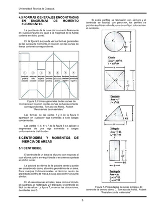 Universidad Técnica de Cotopaxi.
.
5
4.5 FORMAS GENERALES ENCONTRADAS
EN DIAGRAMAS DE MOMENTO
FLEXIONANTE.
La pendiente de la curva del momento flexionante
en cualquier punto es igual a la magnitud de la fuerza
cortante en dicho punto.
En la figura 6, se puede ver las formas generadas
de las curvas de momento en relación con las curvas de
fuerza cortante correspondiente.
Figura 6. Formas generales de las curvas de
momento en relación con las curvas de fuerza cortante
correspondientes. Tomado de: Mott L. Robert
“Resistencia de materiales”
Las formas de las partes 1 y 3 de la figura 6
aparecen en cualquier viga sometida a solo cargas
concentradas.
Las partes 4 ,5 ,6 y 7 de la figura 6 se aplican a
segmentos de una viga sometida a cargas
uniformemente distribuidas.
5 CENTROIDES Y MOMENTOS DE
INERCIA DE ÁREAS
5.1 CENTROIDE.
El centroide de un área es el punto con respecto al
cual el área podría ser equilibrada si estuviera soportada
en dicho punto.
La palabra se deriva de la palabra centro y puede
ser considerado como el centro geométrico de un área.
Para cuerpos tridimensionales, el término centro de
gravedad o centro de masa,se usa para definir un punto
similar.
En el caso de áreas simples, tales como el círculo,
el cuadrado, el rectángulo y el triángulo, el centroide es
fácil de visualizar. La figura 7, muestra las ubicaciones,
denotadas con C.
Si estos perfiles se fabricaron con esmero y el
centroide se localizó con precisión, los perfiles se
podrían equilibrar sobre la punta de un lápiz colocada en
el centroide.
Figura 7. Propiedades de áreas simples. El
centroide se denota como C. Tomado de: Mott L. Robert
“Resistencia de materiales”
 