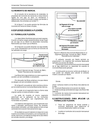 Universidad Técnica de Cotopaxi.
.
6
5.2 MOMENTO DE INERCIA.
En el estudio de la resistencia de materiales, la
propiedad del momento de inercia de un área indica la
rigidez de una viga, es decir, su resistencia a
reflexionarse cuando se somete a cargas que tienden a
reflexionarla. Se simboliza con la letra “I”.
En la figura 7, se puede apreciar las fórmulas de
momento de inercia en áreas simples.
6 ESFUERZO DEBIDO A FLEXIÓN.
6.1 FORMULADE FLEXIÓN.
Las vigas deben diseñarse para que sean seguras.
Cuando se aplica cargas perpendiculares al eje mayor
de una viga, en su interior se desarrollan momentos
flexionantes que hacen que se flexione.
En la figura 8, se puede observar una viga esbelta,
y su curva característica que se forma al momento de
ser aplicada una carga.
Figura 8. Ejemplo de viga. Tomado de: Mott L.
Robert “Resistencia de materiales”
Las fibras de la viga próximas a su cara superior se
acortan y se ven sometidas a compresión.
Por otra parte, las fibras próximas a la cara inferior
se alargan y se ven sometidas a tensión.
En la figura 9, se puede ver cómo cambia su forma
por la incidencia de los momentos flexionantes internos.
En la parte (a) el segmento tiene su forma recta
original cuando no está sometido a caiga.
La parte (b) muestra el mismo segmento
deformado por la aplicación de los momentos
flexionantes. Las líneas que originalmente eran
horizontales se curvaron.
Los extremos del segmento, que inicialmente eran
rectos y verticales, permanecen rectos. No obstante,
ahora están inclinados, por haber girado en tomo al eje
centroidal de la sección transversal de la viga.
El resultado es que el material a lo largo de la cara
superior se somete a compresión y, por consiguiente,se
acorta. Asimismo,el material a lo largo de la cara inferior
se somete a tensión y se alarga.
Figura 9. Influencia del momento flexionante en un
segmento de la viga. Tomado de: Mott L. Robert
“Resistencia de materiales”
El esfuerzo causado por flexión también es
proporcional a la magnitud del momento flexionante
aplicado a la sección de interés.
Las formas y dimensiones de la sección transversal
de la viga determinan su capacidad de soportar el
momento flexionante aplicado.
A continuación se enuncia la fórmula de flexión, la
cual puede ser utilizada para calcular el esfuerzo
máximo causado por flexión.
σmáx = Mc/I (8)
Dónde:
σmáx = esfuerzo máximo en las fibras más externas de
la viga.
M = momento flexionante en la sección de interés.
c = distancia del eje centroidal de la viga a las fibras más
externas.
I = momento de inercia de la sección transversal con
respecto a su eje centroidal.
6.2 INSTRUCCIONES PARA APLICAR LA
FÓRMULADE FLEXIÓN.
 Trace los diagramas de fuerza cortante y
momento flexionante para determinar el
momento flexionante máximo en la viga.
 Localice el centroide de la sección transversal
de la viga.
 