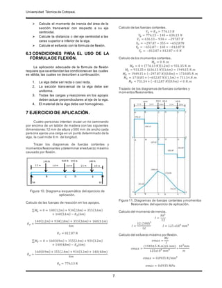 Universidad Técnica de Cotopaxi.
.
7
 Calcule el momento de inercia del área de la
sección transversal con respecto a su eje
centroidal.
 Calcule la distancia c del eje centroidal a las
caras superior e inferior de la viga.
 Calcule el esfuerzo con la fórmula de flexión.
6.3 CONDICIONES PARA EL USO DE LA
FÓRMULADE FLEXIÓN.
La aplicación adecuada de la fórmula de flexión
requiere que se entiendan las condiciones en las cuales
es válida, las cuales se describen a continuación:
1. La viga debe ser recta o casi recta.
2. La sección transversal de la viga debe ser
uniforme.
3. Todas las cargas y reacciones en los apoyos
deben actuar perpendiculares al eje de la viga.
4. El material de la viga debe ser homogéneo.
7 EJERCICIO DE APLICACIÓN.
Cuatro personas intentan cruzar un rio caminando
por encima de un tablón de madera con las siguientes
dimensiones: 12 mm de altura y 500 mm de ancho cada
persona ejerce una carga en un punto determinado de la
viga, la cual mide 6 m de longitud.
Trazar los diagramas de fuerzas cortantes y
momentos flexionantes ydeterminar el esfuerzo máximo
causado por flexión.
Figura 10. Diagrama esquemático del ejercicio de
aplicación.
Calculo de las fuerzas de reacción en los apoyos.
∑𝑀𝐴 = 0 = 140(1.2𝑚) + 934(2.8𝑚) + 355(3.6𝑚)
+ 160(5.1𝑚) − 𝑅 𝐹(6𝑚)
𝑅 𝐹 =
140(1.2𝑚) + 934(2.8𝑚) + 355(3.6𝑚) + 160(5.1𝑚)
6𝑚
𝑅 𝐹 = 812.87 𝑁
∑𝑀𝐹 = 0 = 160(0.9𝑚) + 355(2.4𝑚) + 934(3.2𝑚)
+ 140(4.8𝑚) − 𝑅 𝐴(6𝑚)
𝑅 𝐴 =
160(0.9𝑚) + 355(2.4𝑚) + 934(3.2𝑚) + 140(4.8𝑚)
6𝑚
𝑅 𝐴 = 776.13 𝑁
Calculo de las fuerzas cortantes.
𝑉𝐴 = 𝑅 𝐴 = 776.13 𝑁
𝑉𝐵 = 776.13− 140 = 636.13 𝑁
𝑉𝐶 = 636.13− 934 = −297.87 𝑁
𝑉𝐷 = −297.87 − 355 = −652.87𝑁
𝑉𝐸 = −652.87− 160 = −812.87 𝑁
𝑉𝐹 = −812.87+ 812.87 = 0 𝑁
Calculo de los momentos cortantes.
𝑀𝐴 = 0 𝑁. 𝑚
𝑀 𝐵 = 0 + (776.13 𝑁)(1.2𝑚) = 931.35 𝑁. 𝑚
𝑀𝐶 = 931.35+ (636.13 𝑁)(1.6𝑚) = 1949.15 𝑁.𝑚
𝑀 𝐷 = 1949.15+ (−297.87 𝑁)(0.8𝑚) = 1710.85 𝑁. 𝑚
𝑀𝐸 = 1710.85 + (−652.87 𝑁)(1.5𝑚) = 731.54 𝑁. 𝑚
𝑀𝐹 = 731.54 + (−812.87 𝑁)(0.9𝑚) = 0 𝑁. 𝑚
Trazado de los diagramas de fuerzas cortantes y
momentos flexionantes.
Figura 11. Diagramas de fuerzas cortantes y momentos
flexionantes del ejercicio de aplicación.
Calculo del momento de inercia.
𝐼 =
ℎ𝑏3
12
𝐼 =
12 (500)3
12
𝐼 = 125 𝑥106
𝑚𝑚4
Calculo del esfuerzo máximo por flexión.
𝜎𝑚𝑎𝑥 =
𝑀𝑐
𝐼
𝜎𝑚𝑎𝑥 =
(1949.15 𝑁.𝑚)(6 𝑚𝑚)
125𝑥106
𝑚𝑚4 ∗
103
𝑚𝑚
𝑚
𝜎𝑚𝑎𝑥 = 0.0935 𝑁/𝑚𝑚2
𝜎𝑚𝑎𝑥 = 0.0935 𝑀𝑃𝑎
 