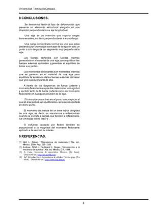 Universidad Técnica de Cotopaxi.
.
8
8 CONCLUSIONES.
Se denomina flexión al tipo de deformación que
presenta un elemento estructural alargado en una
dirección perpendicular a su eje longitudinal.
Una viga es un miembro que soporta cargas
transversales, es decir perpendiculares a su eje largo.
Una carga concentrada normal es una que actúa
perpendicular (normal) al eje mayor de la viga en solo un
punto o a lo largo de un segmento muy pequeño de la
viga.
Las fuerzas cortantes son fuerzas internas
generadas en el material de una viga para equilibrar las
fuerzas externas aplicadas y garantizar el equilibrio de
todas sus partes.
Los momentos flexionantes son momentos internos
que se generan en el material de una viga para
equilibrar la tendencia de las fuerzas externas de hacer
que gire cualquier parte de ella.
A través de los diagramas de fuerza cortante y
momento flexionante es posible determinar la magnitud
y sentido tanto de la fuerza cortante como del momento
flexionante en cualquier posición de la viga.
El centroide de un área es el punto con respecto al
cual el área podría ser equilibrada si estuviera soportada
en dicho punto.
El momento de inercia de un área indica la rigidez
de una viga, es decir, su resistencia a reflexionarse
cuando se somete a cargas que tienden a reflexionarla.
Se simboliza con la letra “I”.
El esfuerzo causado por flexión también es
proporcional a la magnitud del momento flexionante
aplicado a la sección de interés.
9 REFERENCIAS.
[1] Mott L. Robert, “Resistencia de materiales”, 5ta. ed.,
México, 2009. Pag. 239 - 358
[2] Andrew Pytel. y Ferdinand L. Singer, “Introducción a la
mecánica de sólidos”, 4ta. ed. México, D.F. 1994.
[3] A. Luna. Mecánica de materiales. Flexión. [En línea].
Disponible en: http://es.scribd.com
[4] Jaf. Introducción a la mecánica de sólidos. Flexión pura. [En
línea]. Disponible en: http://www.ing.una.py
 