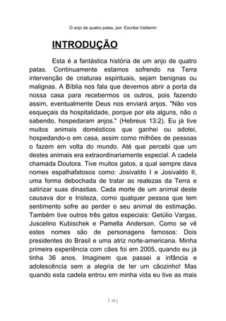 O anjo de quatro patas, por: Escriba Valdemir
INTRODUÇÃO
Esta é a fantástica história de um anjo de quatro
patas. Continuamente estamos sofrendo na Terra
intervenção de criaturas espirituais, sejam benignas ou
malignas. A Bíblia nos fala que devemos abrir a porta da
nossa casa para recebermos os outros, pois fazendo
assim, eventualmente Deus nos enviará anjos. "Não vos
esqueçais da hospitalidade, porque por ela alguns, não o
sabendo, hospedaram anjos." (Hebreus 13:2). Eu já tive
muitos animais domésticos que ganhei ou adotei,
hospedando-o em casa, assim como milhões de pessoas
o fazem em volta do mundo. Até que percebi que um
destes animais era extraordinariamente especial. A cadela
chamada Doutora. Tive muitos gatos, a qual sempre dava
nomes espalhafatosos como: Josivaldo I e Josivaldo II,
uma forma debochada de tratar as realezas da Terra e
satirizar suas dinastias. Cada morte de um animal deste
causava dor e tristeza, como qualquer pessoa que tem
sentimento sofre ao perder o seu animal de estimação.
Também tive outros três gatos especiais: Getúlio Vargas,
Juscelino Kubischek e Pamella Anderson. Como se vê
estes nomes são de personagens famosos: Dois
presidentes do Brasil e uma atriz norte-americana. Minha
primeira experiência com cães foi em 2005, quando eu já
tinha 36 anos. Imaginem que passei a infância e
adolescência sem a alegria de ter um cãozinho! Mas
quando esta cadela entrou em minha vida eu tive as mais
[ 10 ]
 