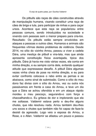 O anjo de quatro patas, por: Escriba Valdemir
Os pitbulls são raças de cães construídas através
de manipulação humana, visando constituir uma raça de
cães de briga e luta, para participar de rinhas e para caçar
ursos. Acontece que esta raça se popularizou entre
pessoas comuns, sendo introduzidos na sociedade e
vivendo com pessoas sem o menor preparo para cria-los.
Resultado: Os pitbulls estão sempre envolvidos em
ataques a pessoas e outros cães. Humanos e animais são
frequentes vítimas destes problemas de violência. Desde
2014, no sítio do vizinho Arnou, passou a viver a cadela
Dára, uma mestiça de pitbull e vira-lata, mas que ainda
apresenta constituição física avantajada, típica dos
pitbulls. Dára já havia me visto várias vezes, ela corria em
minha direção, e eu sempre corria dela, evitando qualquer
atitude que expressasse desafio. A pitbull Dára algumas
vezes vinha cheia de pose na minha direção, e eu para
evitar confronto colocava o rabo entre as pernas e se
abaixava, como sinal de submissão. Como o sítio do meu
dono faz divisa com o sítio do Arnou, vez ou outra nós
passávamos em frente a casa do Arnou, e teve um dia
que a Dára se achou ofendida e em um ataque rápido
mordeu o meu pescoço, segurando-o com força e
chacoalhando-o. Eu gritava de dor e implorando que ela
me soltasse. Valdemir estava perto e deu-lhe alguns
chutes, que não resolveu nada. Arnou também deu-lhes
uns socos e chutes que também não foi capaz de faze-la
desisti da agressão. Logo veio a esposa do Arnou, a
Rose, e o Allan. Valdemir se afastou um pouco e passou
[ 106 ]
 
