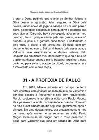 O anjo de quatro patas, por: Escriba Valdemir
a orar a Deus, pedindo que o anjo do Senhor fizesse a
Dára cessar a agressão. Allan segurou a Dára pela
coleira, impedindo-a de jogar a cabeça de um lado para o
outro, golpe típico dos pitbulls para quebrar o pescoço das
suas vitimas. Dára não havia conseguido abocanhar meu
pescoço, talvez porque minha pele era grossa, e ela só
prendeu a pele e a gordura subcutânea. Subitamente o
anjo tocou a pitbull e ela largou-me. Só fiquei com um
pequeno furo no couro. Sai caminhando toda assustada, e
Valdemir veio examinar-me, e depois saímos dali.
Daquele dia em diante meu dono evitava que eu e a Leisa
o acompanhasse quando ele ia trabalhar próximo a casa
do Arnou para evitar o ataque da pitbull, porque esta raça
é intolerante com outras raças.
31 - A PROFECIA DE PAULO
Em 2015, Marcio adquiriu um pedaço de terra
para construir uma chácara ao lado do sítio do Valdemir e
por isso passou a frequentar o sítio com regularidade.
Marcio costumava ir ao sítio à noite com Paulo Magno,
eles passavam a noite conversando e orando. Dormiam
no sítio e iam embora no dia seguinte, geralmente após o
almoço. Em uma destas noites, era provavelmente o mês
de maio, após orarem e se reunirem na sala, Paulo
Magno levantou-se da oração com o rosto pesaroso e
disse para Valdemir que tinha um recado de Deus para
[ 107 ]
 