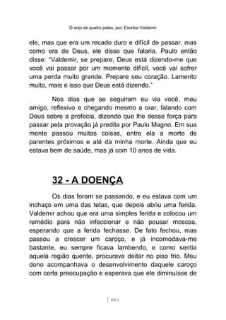 O anjo de quatro patas, por: Escriba Valdemir
ele, mas que era um recado duro e difícil de passar, mas
como era de Deus, ele disse que falaria. Paulo então
disse: “Valdemir, se prepare, Deus está dizendo-me que
você vai passar por um momento difícil, você vai sofrer
uma perda muito grande. Prepare seu coração. Lamento
muito, mais é isso que Deus está dizendo.”
Nos dias que se seguiram eu via você, meu
amigo, reflexivo e chegando mesmo a orar, falando com
Deus sobre a profecia, dizendo que lhe desse força para
passar pela provação já predita por Paulo Magno. Em sua
mente passou muitas coisas, entre ela a morte de
parentes próximos e até da minha morte. Ainda que eu
estava bem de saúde, mas já com 10 anos de vida.
32 - A DOENÇA
Os dias foram se passando, e eu estava com um
inchaço em uma das tetas, que depois abriu uma ferida.
Valdemir achou que era uma simples ferida e colocou um
remédio para não infeccionar e não pousar moscas,
esperando que a ferida fechasse. De fato fechou, mas
passou a crescer um caroço, e já incomodava-me
bastante, eu sempre ficava lambendo, e como sentia
aquela região quente, procurava deitar no piso frio. Meu
dono acompanhava o desenvolvimento daquele caroço
com certa preocupação e esperava que ele diminuísse de
[ 108 ]
 