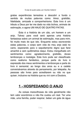 O anjo de quatro patas, por: Escriba Valdemir
gratas experiências terrestres e descobri a fundo o
sentido de muitas palavras como: Amor, gratidão,
fidelidade, amizade e companheirismo. Este livro é um
tributo a Deus por ter me dado na vida bichos, animais de
estimação, e agora UM ANJO DE QUATRO PATAS.
Esta é a história de um cão, um homem e um
anjo. Talvez para você será apenas uma história
fantasiosa sobre um animal de estimação, mas para mim,
foi muito mais do que isto. Enquanto estou escrevendo
estas palavras, o corpo sem vida do meu anjo está no
carro, esperando para o sepultamento digno que farei
amanhã a cem quilômetros daqui. Estou mergulhado em
sentimentos como: agradecimento, gratidão, doces
lembranças e nostalgia. Este livro pode ser classificado
como realismo fantástico, porque parte do livro é
expressão dos meus sentimentos e lembranças e parte do
livro é sensorial, ao longo dos anos eu e a cadela
conversávamos através do pensamento, por telepatia. As
pessoas são livres para acreditarem ou não no que
quiser, inclusive na história que eu vivi com a Doutora.
1 - HOSPEDANDO O ANJO
As coisas maravilhosas da vida geralmente não
tem valor econômico e não lhe custou um real. Ter uma
mãe, uma família, poder respirar, beber um gole de água
[ 11 ]
 