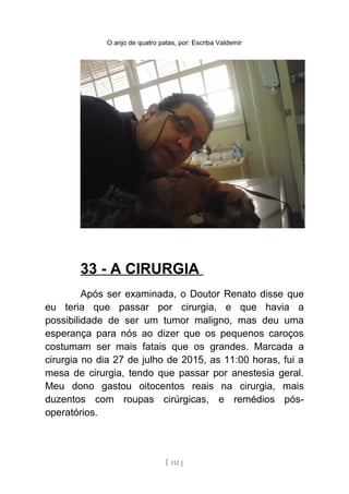 O anjo de quatro patas, por: Escriba Valdemir
33 - A CIRURGIA
Após ser examinada, o Doutor Renato disse que
eu teria que passar por cirurgia, e que havia a
possibilidade de ser um tumor maligno, mas deu uma
esperança para nós ao dizer que os pequenos caroços
costumam ser mais fatais que os grandes. Marcada a
cirurgia no dia 27 de julho de 2015, as 11:00 horas, fui a
mesa de cirurgia, tendo que passar por anestesia geral.
Meu dono gastou oitocentos reais na cirurgia, mais
duzentos com roupas cirúrgicas, e remédios pós-
operatórios.
[ 112 ]
 