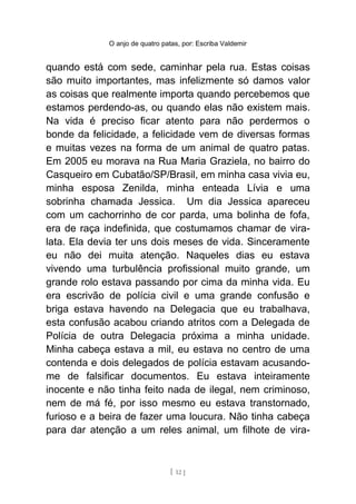 O anjo de quatro patas, por: Escriba Valdemir
quando está com sede, caminhar pela rua. Estas coisas
são muito importantes, mas infelizmente só damos valor
as coisas que realmente importa quando percebemos que
estamos perdendo-as, ou quando elas não existem mais.
Na vida é preciso ficar atento para não perdermos o
bonde da felicidade, a felicidade vem de diversas formas
e muitas vezes na forma de um animal de quatro patas.
Em 2005 eu morava na Rua Maria Graziela, no bairro do
Casqueiro em Cubatão/SP/Brasil, em minha casa vivia eu,
minha esposa Zenilda, minha enteada Lívia e uma
sobrinha chamada Jessica. Um dia Jessica apareceu
com um cachorrinho de cor parda, uma bolinha de fofa,
era de raça indefinida, que costumamos chamar de vira-
lata. Ela devia ter uns dois meses de vida. Sinceramente
eu não dei muita atenção. Naqueles dias eu estava
vivendo uma turbulência profissional muito grande, um
grande rolo estava passando por cima da minha vida. Eu
era escrivão de polícia civil e uma grande confusão e
briga estava havendo na Delegacia que eu trabalhava,
esta confusão acabou criando atritos com a Delegada de
Polícia de outra Delegacia próxima a minha unidade.
Minha cabeça estava a mil, eu estava no centro de uma
contenda e dois delegados de polícia estavam acusando-
me de falsificar documentos. Eu estava inteiramente
inocente e não tinha feito nada de ilegal, nem criminoso,
nem de má fé, por isso mesmo eu estava transtornado,
furioso e a beira de fazer uma loucura. Não tinha cabeça
para dar atenção a um reles animal, um filhote de vira-
[ 12 ]
 