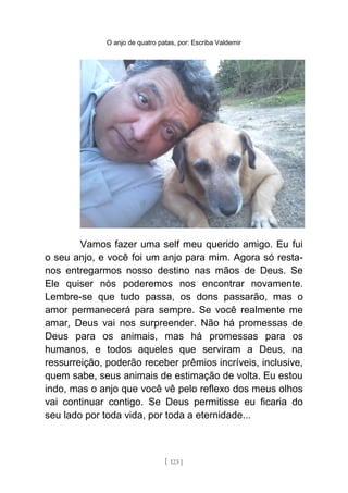 O anjo de quatro patas, por: Escriba Valdemir
Vamos fazer uma self meu querido amigo. Eu fui
o seu anjo, e você foi um anjo para mim. Agora só resta-
nos entregarmos nosso destino nas mãos de Deus. Se
Ele quiser nós poderemos nos encontrar novamente.
Lembre-se que tudo passa, os dons passarão, mas o
amor permanecerá para sempre. Se você realmente me
amar, Deus vai nos surpreender. Não há promessas de
Deus para os animais, mas há promessas para os
humanos, e todos aqueles que serviram a Deus, na
ressurreição, poderão receber prêmios incríveis, inclusive,
quem sabe, seus animais de estimação de volta. Eu estou
indo, mas o anjo que você vê pelo reflexo dos meus olhos
vai continuar contigo. Se Deus permitisse eu ficaria do
seu lado por toda vida, por toda a eternidade...
[ 123 ]
 