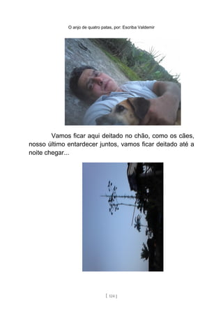 O anjo de quatro patas, por: Escriba Valdemir
Vamos ficar aqui deitado no chão, como os cães,
nosso último entardecer juntos, vamos ficar deitado até a
noite chegar...
[ 124 ]
 