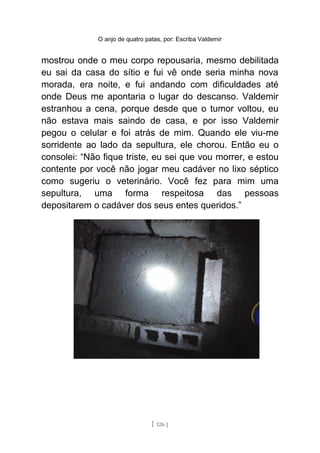 O anjo de quatro patas, por: Escriba Valdemir
mostrou onde o meu corpo repousaria, mesmo debilitada
eu sai da casa do sítio e fui vê onde seria minha nova
morada, era noite, e fui andando com dificuldades até
onde Deus me apontaria o lugar do descanso. Valdemir
estranhou a cena, porque desde que o tumor voltou, eu
não estava mais saindo de casa, e por isso Valdemir
pegou o celular e foi atrás de mim. Quando ele viu-me
sorridente ao lado da sepultura, ele chorou. Então eu o
consolei: “Não fique triste, eu sei que vou morrer, e estou
contente por você não jogar meu cadáver no lixo séptico
como sugeriu o veterinário. Você fez para mim uma
sepultura, uma forma respeitosa das pessoas
depositarem o cadáver dos seus entes queridos.”
[ 126 ]
 