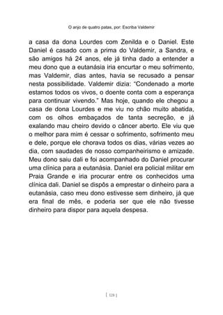 O anjo de quatro patas, por: Escriba Valdemir
a casa da dona Lourdes com Zenilda e o Daniel. Este
Daniel é casado com a prima do Valdemir, a Sandra, e
são amigos há 24 anos, ele já tinha dado a entender a
meu dono que a eutanásia iria encurtar o meu sofrimento,
mas Valdemir, dias antes, havia se recusado a pensar
nesta possibilidade. Valdemir dizia: “Condenado a morte
estamos todos os vivos, o doente conta com a esperança
para continuar vivendo.” Mas hoje, quando ele chegou a
casa de dona Lourdes e me viu no chão muito abatida,
com os olhos embaçados de tanta secreção, e já
exalando mau cheiro devido o câncer aberto. Ele viu que
o melhor para mim é cessar o sofrimento, sofrimento meu
e dele, porque ele chorava todos os dias, várias vezes ao
dia, com saudades de nosso companheirismo e amizade.
Meu dono saiu dali e foi acompanhado do Daniel procurar
uma clínica para a eutanásia. Daniel era policial militar em
Praia Grande e iria procurar entre os conhecidos uma
clínica dali. Daniel se dispôs a emprestar o dinheiro para a
eutanásia, caso meu dono estivesse sem dinheiro, já que
era final de mês, e poderia ser que ele não tivesse
dinheiro para dispor para aquela despesa.
[ 128 ]
 