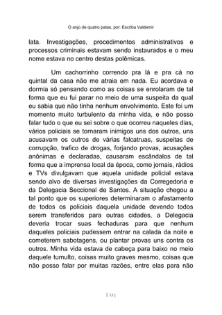 O anjo de quatro patas, por: Escriba Valdemir
lata. Investigações, procedimentos administrativos e
processos criminais estavam sendo instaurados e o meu
nome estava no centro destas polêmicas.
Um cachorrinho correndo pra lá e pra cá no
quintal da casa não me atraia em nada. Eu acordava e
dormia só pensando como as coisas se enrolaram de tal
forma que eu fui parar no meio de uma suspeita da qual
eu sabia que não tinha nenhum envolvimento. Este foi um
momento muito turbulento da minha vida, e não posso
falar tudo o que eu sei sobre o que ocorreu naqueles dias,
vários policiais se tornaram inimigos uns dos outros, uns
acusavam os outros de várias falcatruas, suspeitas de
corrupção, trafico de drogas, forjando provas, acusações
anônimas e declaradas, causaram escândalos de tal
forma que a imprensa local da época, como jornais, rádios
e TVs divulgavam que aquela unidade policial estava
sendo alvo de diversas investigações da Corregedoria e
da Delegacia Seccional de Santos. A situação chegou a
tal ponto que os superiores determinaram o afastamento
de todos os policiais daquela unidade devendo todos
serem transferidos para outras cidades, a Delegacia
deveria trocar suas fechaduras para que nenhum
daqueles policiais pudessem entrar na calada da noite e
cometerem sabotagens, ou plantar provas uns contra os
outros. Minha vida estava de cabeça para baixo no meio
daquele tumulto, coisas muito graves mesmo, coisas que
não posso falar por muitas razões, entre elas para não
[ 13 ]
 