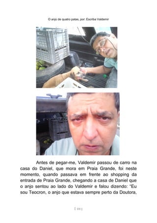 O anjo de quatro patas, por: Escriba Valdemir
Antes de pegar-me, Valdemir passou de carro na
casa do Daniel, que mora em Praia Grande, foi neste
momento, quando passava em frente ao shopping da
entrada de Praia Grande, chegando a casa de Daniel que
o anjo sentou ao lado do Valdemir e falou dizendo: “Eu
sou Teocron, o anjo que estava sempre perto da Doutora,
[ 131 ]
 