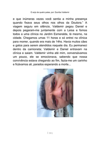 O anjo de quatro patas, por: Escriba Valdemir
e que inúmeras vezes você sentia a minha presença
quando fixava seus olhos nos olhos da Doutora.” A
viagem seguiu em silêncio, Valdemir pegou Daniel e
depois pegaram-me juntamente com a Leisa e fomos
todos a uma clínica no Jardim Esmeralda, lá mesmo, na
cidade. Chegamos umas 11 horas e só entrei na clínica
para morrer, quando era mais de 14hs. Havia muitos cães
e gatos para serem atendidos naquele dia. Eu permaneci
dentro da camioneta; Valdemir e Daniel entravam na
clínica e saiam. Valdemir vinha até mim, conversávamos
um pouco, ele se emocionava, sabendo que nossa
convivência estava chegando ao fim, fazia-me um carinho
e ficávamos ali, parados esperando a morte...
[ 132 ]
 