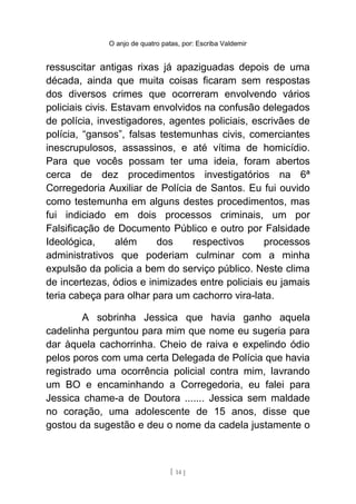 O anjo de quatro patas, por: Escriba Valdemir
ressuscitar antigas rixas já apaziguadas depois de uma
década, ainda que muita coisas ficaram sem respostas
dos diversos crimes que ocorreram envolvendo vários
policiais civis. Estavam envolvidos na confusão delegados
de polícia, investigadores, agentes policiais, escrivães de
polícia, “gansos”, falsas testemunhas civis, comerciantes
inescrupulosos, assassinos, e até vítima de homicídio.
Para que vocês possam ter uma ideia, foram abertos
cerca de dez procedimentos investigatórios na 6ª
Corregedoria Auxiliar de Polícia de Santos. Eu fui ouvido
como testemunha em alguns destes procedimentos, mas
fui indiciado em dois processos criminais, um por
Falsificação de Documento Público e outro por Falsidade
Ideológica, além dos respectivos processos
administrativos que poderiam culminar com a minha
expulsão da policia a bem do serviço público. Neste clima
de incertezas, ódios e inimizades entre policiais eu jamais
teria cabeça para olhar para um cachorro vira-lata.
A sobrinha Jessica que havia ganho aquela
cadelinha perguntou para mim que nome eu sugeria para
dar àquela cachorrinha. Cheio de raiva e expelindo ódio
pelos poros com uma certa Delegada de Polícia que havia
registrado uma ocorrência policial contra mim, lavrando
um BO e encaminhando a Corregedoria, eu falei para
Jessica chame-a de Doutora ....... Jessica sem maldade
no coração, uma adolescente de 15 anos, disse que
gostou da sugestão e deu o nome da cadela justamente o
[ 14 ]
 