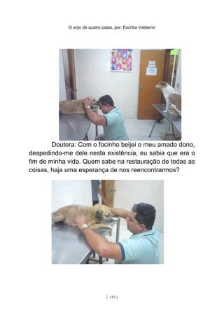 O anjo de quatro patas, por: Escriba Valdemir
Doutora: Com o focinho beijei o meu amado dono,
despedindo-me dele nesta existência, eu sabia que era o
fim de minha vida. Quem sabe na restauração de todas as
coisas, haja uma esperança de nos reencontrarmos?
[ 140 ]
 
