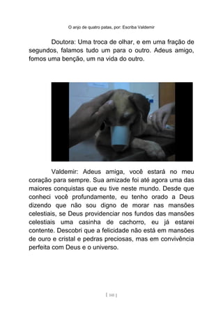 O anjo de quatro patas, por: Escriba Valdemir
Doutora: Uma troca de olhar, e em uma fração de
segundos, falamos tudo um para o outro. Adeus amigo,
fomos uma benção, um na vida do outro.
Valdemir: Adeus amiga, você estará no meu
coração para sempre. Sua amizade foi até agora uma das
maiores conquistas que eu tive neste mundo. Desde que
conheci você profundamente, eu tenho orado a Deus
dizendo que não sou digno de morar nas mansões
celestiais, se Deus providenciar nos fundos das mansões
celestiais uma casinha de cachorro, eu já estarei
contente. Descobri que a felicidade não está em mansões
de ouro e cristal e pedras preciosas, mas em convivência
perfeita com Deus e o universo.
[ 141 ]
 