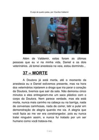 O anjo de quatro patas, por: Escriba Valdemir
Além de Valdemir, estas foram as últimas
pessoas que eu vi na minha vida, Daniel e os dois
veterinários. Já tomei anestesia na veia, estou dormindo...
37 – MORTE
A Doutora já está morta, até o momento da
anestesia eu e Daniel estivemos presente, mas na hora
dos veterinários injetarem a droga que iria parar o coração
da Doutora, tivemos que sair da sala. Não demorou cinco
minutos e eles entregaram-me um saco plástico com o
corpo da Doutora. Nem parece verdade, mas ela está
morta, nunca mais carinho na cabeça ou na barriga, nada
de conversas carinhosas, nada de correr, latir e pular em
demonstração de alegria quando me via. A alegria que
você fazia ao me ver era constrangedor, pois eu nunca
tratei ninguém assim, e nunca fui tratado por um ser
humano como você tratava-me.
[ 142 ]
 