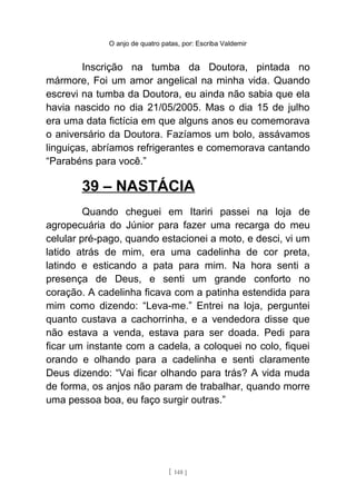O anjo de quatro patas, por: Escriba Valdemir
Inscrição na tumba da Doutora, pintada no
mármore, Foi um amor angelical na minha vida. Quando
escrevi na tumba da Doutora, eu ainda não sabia que ela
havia nascido no dia 21/05/2005. Mas o dia 15 de julho
era uma data fictícia em que alguns anos eu comemorava
o aniversário da Doutora. Fazíamos um bolo, assávamos
linguiças, abríamos refrigerantes e comemorava cantando
“Parabéns para você.”
39 – NASTÁCIA
Quando cheguei em Itariri passei na loja de
agropecuária do Júnior para fazer uma recarga do meu
celular pré-pago, quando estacionei a moto, e desci, vi um
latido atrás de mim, era uma cadelinha de cor preta,
latindo e esticando a pata para mim. Na hora senti a
presença de Deus, e senti um grande conforto no
coração. A cadelinha ficava com a patinha estendida para
mim como dizendo: “Leva-me.” Entrei na loja, perguntei
quanto custava a cachorrinha, e a vendedora disse que
não estava a venda, estava para ser doada. Pedi para
ficar um instante com a cadela, a coloquei no colo, fiquei
orando e olhando para a cadelinha e senti claramente
Deus dizendo: “Vai ficar olhando para trás? A vida muda
de forma, os anjos não param de trabalhar, quando morre
uma pessoa boa, eu faço surgir outras.”
[ 148 ]
 