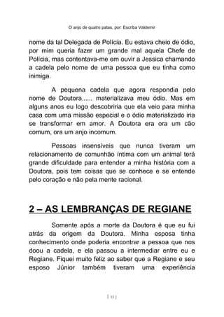 O anjo de quatro patas, por: Escriba Valdemir
nome da tal Delegada de Polícia. Eu estava cheio de ódio,
por mim queria fazer um grande mal aquela Chefe de
Polícia, mas contentava-me em ouvir a Jessica chamando
a cadela pelo nome de uma pessoa que eu tinha como
inimiga.
A pequena cadela que agora respondia pelo
nome de Doutora...... materializava meu ódio. Mas em
alguns anos eu logo descobriria que ela veio para minha
casa com uma missão especial e o ódio materializado iria
se transformar em amor. A Doutora era ora um cão
comum, ora um anjo incomum.
Pessoas insensíveis que nunca tiveram um
relacionamento de comunhão íntima com um animal terá
grande dificuldade para entender a minha história com a
Doutora, pois tem coisas que se conhece e se entende
pelo coração e não pela mente racional.
2 – AS LEMBRANÇAS DE REGIANE
Somente após a morte da Doutora é que eu fui
atrás da origem da Doutora. Minha esposa tinha
conhecimento onde poderia encontrar a pessoa que nos
doou a cadela, e ela passou a intermediar entre eu e
Regiane. Fiquei muito feliz ao saber que a Regiane e seu
esposo Júnior também tiveram uma experiência
[ 15 ]
 