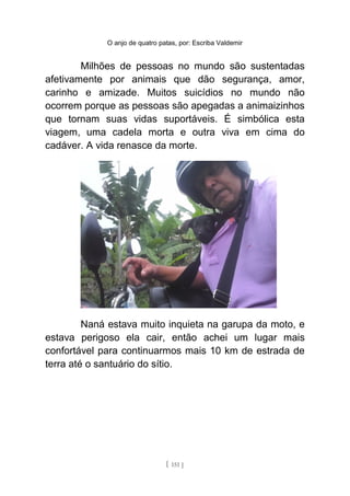 O anjo de quatro patas, por: Escriba Valdemir
Milhões de pessoas no mundo são sustentadas
afetivamente por animais que dão segurança, amor,
carinho e amizade. Muitos suicídios no mundo não
ocorrem porque as pessoas são apegadas a animaizinhos
que tornam suas vidas suportáveis. É simbólica esta
viagem, uma cadela morta e outra viva em cima do
cadáver. A vida renasce da morte.
Naná estava muito inquieta na garupa da moto, e
estava perigoso ela cair, então achei um lugar mais
confortável para continuarmos mais 10 km de estrada de
terra até o santuário do sítio.
[ 151 ]
 