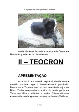 O anjo de quatro patas, por: Escriba Valdemir
Ainda não tinha fechado a sepultura da Doutora e
Naná não queria sair de cima da cova.
II – TEOCRON
APRESENTAÇÃO
Acreditar é uma questão espiritual, duvidar é uma
questão humana, negar o desconhecido é ignorância.
Meu nome é Teocron, sou um dos incontáveis anjos de
Deus. Tenho acompanhado a vida de muita gente da
Terra nos últimos milênios, e nestas últimas décadas
estou cuidando de algumas pessoas, entre elas Valdemir.
[ 152 ]
 