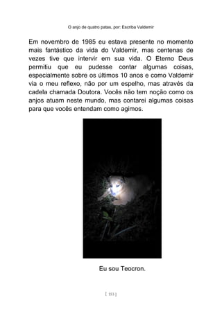 O anjo de quatro patas, por: Escriba Valdemir
Em novembro de 1985 eu estava presente no momento
mais fantástico da vida do Valdemir, mas centenas de
vezes tive que intervir em sua vida. O Eterno Deus
permitiu que eu pudesse contar algumas coisas,
especialmente sobre os últimos 10 anos e como Valdemir
via o meu reflexo, não por um espelho, mas através da
cadela chamada Doutora. Vocês não tem noção como os
anjos atuam neste mundo, mas contarei algumas coisas
para que vocês entendam como agimos.
Eu sou Teocron.
[ 153 ]
 