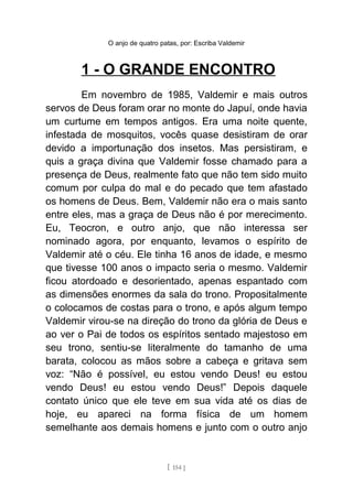O anjo de quatro patas, por: Escriba Valdemir
1 - O GRANDE ENCONTRO
Em novembro de 1985, Valdemir e mais outros
servos de Deus foram orar no monte do Japuí, onde havia
um curtume em tempos antigos. Era uma noite quente,
infestada de mosquitos, vocês quase desistiram de orar
devido a importunação dos insetos. Mas persistiram, e
quis a graça divina que Valdemir fosse chamado para a
presença de Deus, realmente fato que não tem sido muito
comum por culpa do mal e do pecado que tem afastado
os homens de Deus. Bem, Valdemir não era o mais santo
entre eles, mas a graça de Deus não é por merecimento.
Eu, Teocron, e outro anjo, que não interessa ser
nominado agora, por enquanto, levamos o espírito de
Valdemir até o céu. Ele tinha 16 anos de idade, e mesmo
que tivesse 100 anos o impacto seria o mesmo. Valdemir
ficou atordoado e desorientado, apenas espantado com
as dimensões enormes da sala do trono. Propositalmente
o colocamos de costas para o trono, e após algum tempo
Valdemir virou-se na direção do trono da glória de Deus e
ao ver o Pai de todos os espíritos sentado majestoso em
seu trono, sentiu-se literalmente do tamanho de uma
barata, colocou as mãos sobre a cabeça e gritava sem
voz: “Não é possível, eu estou vendo Deus! eu estou
vendo Deus! eu estou vendo Deus!” Depois daquele
contato único que ele teve em sua vida até os dias de
hoje, eu apareci na forma física de um homem
semelhante aos demais homens e junto com o outro anjo
[ 154 ]
 