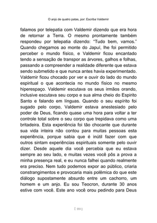 O anjo de quatro patas, por: Escriba Valdemir
falamos por telepatia com Valdemir dizendo que era hora
de retornar a Terra. O mesmo prontamente também
respondeu por telepatia dizendo: “Tudo bem, vamos.”
Quando chegamos ao monte do Japuí, lhe foi permitido
perceber o mundo físico, e Valdemir ficou encantado
tendo a sensação de transpor as árvores, galhos e folhas,
passando a compreender a realidade diferente que estava
sendo submetido e que nunca antes havia experimentado.
Valdemir ficou chocado por ver e ouvir do lado do mundo
espiritual o que acontecia no mundo físico no mesmo
hiperespaço. Valdemir escutava os seus irmãos orando,
inclusive escutava seu corpo e sua alma cheio do Espirito
Santo e falando em línguas. Quando o seu espírito foi
sugado pelo corpo, Valdemir estava anestesiado pelo
poder de Deus, ficando quase uma hora para voltar a ter
controle total sobre o seu corpo que trepidava como uma
britadeira. Esta experiência foi tão chocante que durante
sua vida inteira não contou para muitas pessoas esta
experiência, porque sabia que é inútil fazer com que
outros sintam experiências espirituais somente pelo ouvir
dizer. Desde aquele dia você percebia que eu estava
sempre ao seu lado, e muitas vezes você pôs a prova a
minha presença real, e eu nunca falhei quando realmente
era preciso. Nem tudo podemos expor ao público, criaria
constrangimentos e provocaria mais polêmica do que este
diálogo supostamente absurdo entre um cachorro, um
homem e um anjo. Eu sou Teocron, durante 30 anos
estive com você. Este ano você orou pedindo para Deus
[ 155 ]
 
