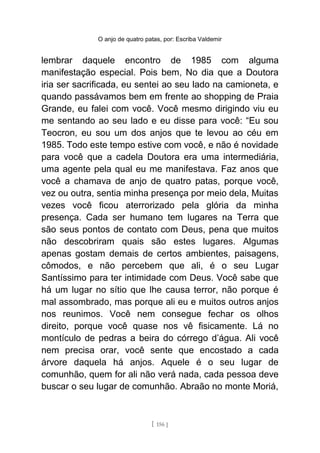 O anjo de quatro patas, por: Escriba Valdemir
lembrar daquele encontro de 1985 com alguma
manifestação especial. Pois bem, No dia que a Doutora
iria ser sacrificada, eu sentei ao seu lado na camioneta, e
quando passávamos bem em frente ao shopping de Praia
Grande, eu falei com você. Você mesmo dirigindo viu eu
me sentando ao seu lado e eu disse para você: “Eu sou
Teocron, eu sou um dos anjos que te levou ao céu em
1985. Todo este tempo estive com você, e não é novidade
para você que a cadela Doutora era uma intermediária,
uma agente pela qual eu me manifestava. Faz anos que
você a chamava de anjo de quatro patas, porque você,
vez ou outra, sentia minha presença por meio dela, Muitas
vezes você ficou aterrorizado pela glória da minha
presença. Cada ser humano tem lugares na Terra que
são seus pontos de contato com Deus, pena que muitos
não descobriram quais são estes lugares. Algumas
apenas gostam demais de certos ambientes, paisagens,
cômodos, e não percebem que ali, é o seu Lugar
Santíssimo para ter intimidade com Deus. Você sabe que
há um lugar no sítio que lhe causa terror, não porque é
mal assombrado, mas porque ali eu e muitos outros anjos
nos reunimos. Você nem consegue fechar os olhos
direito, porque você quase nos vê fisicamente. Lá no
montículo de pedras a beira do córrego d’água. Ali você
nem precisa orar, você sente que encostado a cada
árvore daquela há anjos. Aquele é o seu lugar de
comunhão, quem for ali não verá nada, cada pessoa deve
buscar o seu lugar de comunhão. Abraão no monte Moriá,
[ 156 ]
 