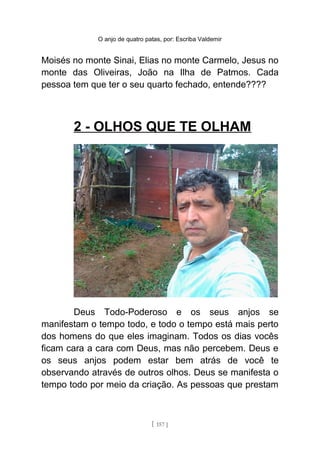 O anjo de quatro patas, por: Escriba Valdemir
Moisés no monte Sinai, Elias no monte Carmelo, Jesus no
monte das Oliveiras, João na Ilha de Patmos. Cada
pessoa tem que ter o seu quarto fechado, entende????
2 - OLHOS QUE TE OLHAM
Deus Todo-Poderoso e os seus anjos se
manifestam o tempo todo, e todo o tempo está mais perto
dos homens do que eles imaginam. Todos os dias vocês
ficam cara a cara com Deus, mas não percebem. Deus e
os seus anjos podem estar bem atrás de você te
observando através de outros olhos. Deus se manifesta o
tempo todo por meio da criação. As pessoas que prestam
[ 157 ]
 