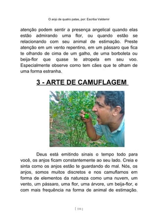 O anjo de quatro patas, por: Escriba Valdemir
atenção podem sentir a presença angelical quando elas
estão admirando uma flor, ou quando estão se
relacionando com seu animal de estimação. Preste
atenção em um vento repentino, em um pássaro que fica
te olhando de cima de um galho, de uma borboleta ou
beija-flor que quase te atropela em seu voo.
Especialmente observe como tem cães que te olham de
uma forma estranha.
3 - ARTE DE CAMUFLAGEM
Deus está emitindo sinais o tempo todo para
você, os anjos ficam constantemente ao seu lado. Creia e
sinta como os anjos estão te guardando do mal. Nós, os
anjos, somos muitos discretos e nos camuflamos em
forma de elementos da natureza como uma nuvem, um
vento, um pássaro, uma flor, uma árvore, um beija-flor, e
com mais frequência na forma de animal de estimação.
[ 158 ]
 