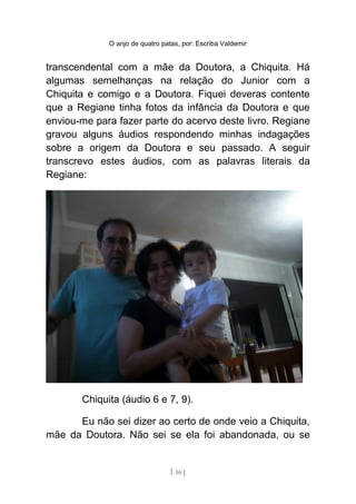 O anjo de quatro patas, por: Escriba Valdemir
transcendental com a mãe da Doutora, a Chiquita. Há
algumas semelhanças na relação do Junior com a
Chiquita e comigo e a Doutora. Fiquei deveras contente
que a Regiane tinha fotos da infância da Doutora e que
enviou-me para fazer parte do acervo deste livro. Regiane
gravou alguns áudios respondendo minhas indagações
sobre a origem da Doutora e seu passado. A seguir
transcrevo estes áudios, com as palavras literais da
Regiane:
Chiquita (áudio 6 e 7, 9).
Eu não sei dizer ao certo de onde veio a Chiquita,
mãe da Doutora. Não sei se ela foi abandonada, ou se
[ 16 ]
 