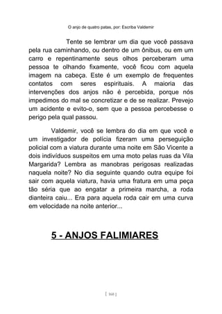 O anjo de quatro patas, por: Escriba Valdemir
Tente se lembrar um dia que você passava
pela rua caminhando, ou dentro de um ônibus, ou em um
carro e repentinamente seus olhos perceberam uma
pessoa te olhando fixamente, você ficou com aquela
imagem na cabeça. Este é um exemplo de frequentes
contatos com seres espirituais. A maioria das
intervenções dos anjos não é percebida, porque nós
impedimos do mal se concretizar e de se realizar. Prevejo
um acidente e evito-o, sem que a pessoa percebesse o
perigo pela qual passou.
Valdemir, você se lembra do dia em que você e
um investigador de polícia fizeram uma perseguição
policial com a viatura durante uma noite em São Vicente a
dois indivíduos suspeitos em uma moto pelas ruas da Vila
Margarida? Lembra as manobras perigosas realizadas
naquela noite? No dia seguinte quando outra equipe foi
sair com aquela viatura, havia uma fratura em uma peça
tão séria que ao engatar a primeira marcha, a roda
dianteira caiu... Era para aquela roda cair em uma curva
em velocidade na noite anterior...
5 - ANJOS FALIMIARES
[ 160 ]
 