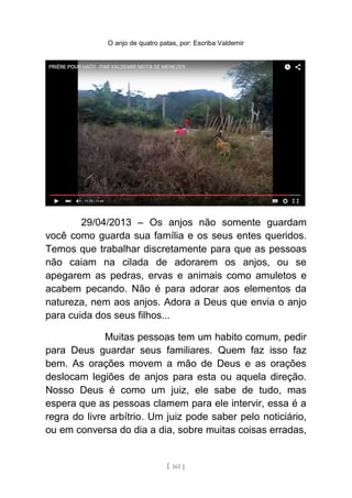 O anjo de quatro patas, por: Escriba Valdemir
29/04/2013 – Os anjos não somente guardam
você como guarda sua família e os seus entes queridos.
Temos que trabalhar discretamente para que as pessoas
não caiam na cilada de adorarem os anjos, ou se
apegarem as pedras, ervas e animais como amuletos e
acabem pecando. Não é para adorar aos elementos da
natureza, nem aos anjos. Adora a Deus que envia o anjo
para cuida dos seus filhos...
Muitas pessoas tem um habito comum, pedir
para Deus guardar seus familiares. Quem faz isso faz
bem. As orações movem a mão de Deus e as orações
deslocam legiões de anjos para esta ou aquela direção.
Nosso Deus é como um juiz, ele sabe de tudo, mas
espera que as pessoas clamem para ele intervir, essa é a
regra do livre arbítrio. Um juiz pode saber pelo noticiário,
ou em conversa do dia a dia, sobre muitas coisas erradas,
[ 161 ]
 