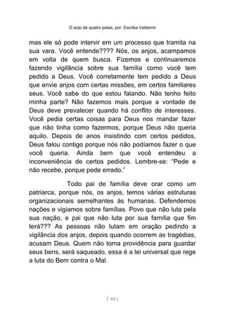 O anjo de quatro patas, por: Escriba Valdemir
mas ele só pode intervir em um processo que tramita na
sua vara. Você entende???? Nós, os anjos, acampamos
em volta de quem busca. Fizemos e continuaremos
fazendo vigilância sobre sua família como você tem
pedido a Deus. Você corretamente tem pedido a Deus
que envie anjos com certas missões, em certos familiares
seus. Você sabe do que estou falando. Não tenho feito
minha parte? Não fazemos mais porque a vontade de
Deus deve prevalecer quando há conflito de interesses.
Você pedia certas coisas para Deus nos mandar fazer
que não tinha como fazermos, porque Deus não queria
aquilo. Depois de anos insistindo com certos pedidos,
Deus falou contigo porque nós não podíamos fazer o que
você queria. Ainda bem que você entendeu a
inconveniência de certos pedidos. Lembre-se: “Pede e
não recebe, porque pede errado.”
Todo pai de família deve orar como um
patriarca, porque nós, os anjos, temos várias estruturas
organizacionais semelhantes às humanas. Defendemos
nações e vigiamos sobre famílias. Povo que não luta pela
sua nação, e pai que não luta por sua família que fim
terá??? As pessoas não lutam em oração pedindo a
vigilância dos anjos, depois quando ocorrem as tragédias,
acusam Deus. Quem não toma providência para guardar
seus bens, será saqueado, essa é a lei universal que rege
a luta do Bem contra o Mal.
[ 162 ]
 
