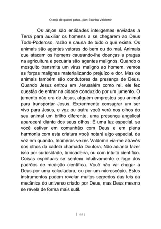 O anjo de quatro patas, por: Escriba Valdemir
Os anjos são entidades inteligentes enviadas a
Terra para auxiliar os homens a se chegarem ao Deus
Todo-Poderoso, razão e causa de tudo o que existe. Os
animais são agentes vetores do bem ou do mal. Animais
que atacam os homens causando-lhe doenças e pragas
na agricultura e pecuária são agentes malignos. Quando o
mosquito transmite um vírus maligno ao homem, vemos
as forças malignas materializando prejuízo e dor. Mas os
animais também são condutores da presença de Deus.
Quando Jesus entrou em Jerusalém como rei, ele fez
questão de entrar na cidade conduzido por um jumento. O
jumento não era de Jesus, alguém emprestou seu animal
para transportar Jesus. Experimente consagrar um ser
vivo para Jesus, e vez ou outra você verá nos olhos do
seu animal um brilho diferente, uma presença angelical
aparecerá diante dos seus olhos. É uma luz especial, se
você estiver em comunhão com Deus e em plena
harmonia com esta criatura você notará algo especial, de
vez em quando. Inúmeras vezes Valdemir via-me através
dos olhos da cadela chamada Doutora. Não adianta fazer
isso por curiosidade, brincadeira, ou com intuito científico.
Coisas espirituais se sentem intuitivamente e foge dos
padrões de medição científica. Você não vai chegar a
Deus por uma calculadora, ou por um microscópio. Estes
instrumentos podem revelar muitos segredos das leis da
mecânica do universo criado por Deus, mas Deus mesmo
se revela de forma mais sutil.
[ 165 ]
 