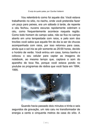 O anjo de quatro patas, por: Escriba Valdemir
Vou relembrá-lo como foi aquele dia: Você estava
trabalhando no sitio, no riacho, onde você pretendia fazer
um poço para peixes, era um sábado à tarde, de repente
o céu fechou, nuvens escuras rapidamente cobriram o
céu, como frequentemente acontece naquela região.
Como todo homem do campo sabe, não se fica no campo
aberto em uma tempestade com raios, e pelo som dos
trovões você sabia que aquele fim de dia ia ser de chuvas
acompanhada com raios, por isso retornou para casa,
ainda que o sol iria se pôr somente as 20:00 horas, devido
o horário de verão. Você entrou em casa, tomou banho e
colocou o seu celular para captar as imagens do
notebook, ao mesmo tempo que, captava o som do
aparelho de toca fita, porque você estava pondo no
youtube os programas de rádios que você fazia em 1994,
1995.
Quando havia passado dois minutos e trinta e seis
segundos da gravação, um raio caiu no transformador de
energia a cento e cinquenta metros da casa do sítio. A
[ 167 ]
 