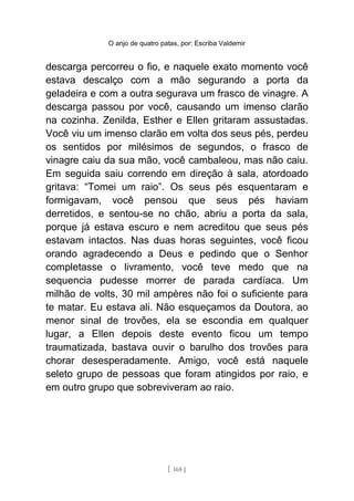 O anjo de quatro patas, por: Escriba Valdemir
descarga percorreu o fio, e naquele exato momento você
estava descalço com a mão segurando a porta da
geladeira e com a outra segurava um frasco de vinagre. A
descarga passou por você, causando um imenso clarão
na cozinha. Zenilda, Esther e Ellen gritaram assustadas.
Você viu um imenso clarão em volta dos seus pés, perdeu
os sentidos por milésimos de segundos, o frasco de
vinagre caiu da sua mão, você cambaleou, mas não caiu.
Em seguida saiu correndo em direção à sala, atordoado
gritava: “Tomei um raio”. Os seus pés esquentaram e
formigavam, você pensou que seus pés haviam
derretidos, e sentou-se no chão, abriu a porta da sala,
porque já estava escuro e nem acreditou que seus pés
estavam intactos. Nas duas horas seguintes, você ficou
orando agradecendo a Deus e pedindo que o Senhor
completasse o livramento, você teve medo que na
sequencia pudesse morrer de parada cardíaca. Um
milhão de volts, 30 mil ampères não foi o suficiente para
te matar. Eu estava ali. Não esqueçamos da Doutora, ao
menor sinal de trovões, ela se escondia em qualquer
lugar, a Ellen depois deste evento ficou um tempo
traumatizada, bastava ouvir o barulho dos trovões para
chorar desesperadamente. Amigo, você está naquele
seleto grupo de pessoas que foram atingidos por raio, e
em outro grupo que sobreviveram ao raio.
[ 168 ]
 