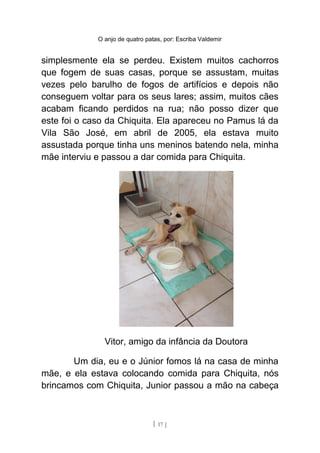 O anjo de quatro patas, por: Escriba Valdemir
simplesmente ela se perdeu. Existem muitos cachorros
que fogem de suas casas, porque se assustam, muitas
vezes pelo barulho de fogos de artifícios e depois não
conseguem voltar para os seus lares; assim, muitos cães
acabam ficando perdidos na rua; não posso dizer que
este foi o caso da Chiquita. Ela apareceu no Pamus lá da
Vila São José, em abril de 2005, ela estava muito
assustada porque tinha uns meninos batendo nela, minha
mãe interviu e passou a dar comida para Chiquita.
Vitor, amigo da infância da Doutora
Um dia, eu e o Júnior fomos lá na casa de minha
mãe, e ela estava colocando comida para Chiquita, nós
brincamos com Chiquita, Junior passou a mão na cabeça
[ 17 ]
 