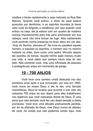 O anjo de quatro patas, por: Escriba Valdemir
cristãos e foram rapidamente a casa indicada na Rua São
Marcos. Quando você entrou, o dono da casa estava
possuído por demônios, e os espíritos imundos já havia
visto você se dirigindo a residência, por isso quando você
entrou na casa, ele já estava com um quadro de madeira
maciça impulsionando para trás para arremessar em sua
cabeça, você não teria tempo de fugir. Mas sabiamente
você sentindo minha presença no local, falou em voz alta:
“Anjo do Senhor, derrube-o!!” Na hora eu paralisei aquele
homem, e expulsei os espíritos, o homem caiu no mesmo
instante no chão, duro como uma pedra. Minutos depois
ele acordou do transe. Aquela minha ação marcou muito
sua vida, e você sabia que sempre havia anjo do seu
lado. Não somente você, mas uma infinidade de pessoas
é protegida por anjos em momentos de perigo.
10 - 700 ANJOS
Você teve uma carreira cristã dedicada nos dez
primeiros anos após a sua conversão, por isso em 1993,
você orava ao nosso Deus e ele te deu uma benção
maravilhosa, Deus te revelou que durante a sua vida, ele
colocaria 700 anjos ao seu dispor para eles trabalharem
nos objetivos que você colocasse diante de Deus. É uma
pena que nem sempre você fez uso desta benção e desta
promessa. Você teve uma década praticamente perdida,
por ter se afastado de Deus, mas Deus nunca se afastou
de você, há coisas que não podemos contar aqui, mas
[ 170 ]
 