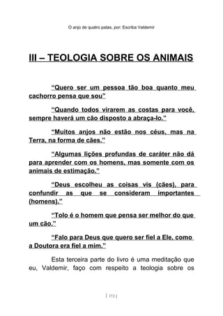 O anjo de quatro patas, por: Escriba Valdemir
III – TEOLOGIA SOBRE OS ANIMAIS
“Quero ser um pessoa tão boa quanto meu
cachorro pensa que sou”
“Quando todos virarem as costas para você,
sempre haverá um cão disposto a abraça-lo.”
“Muitos anjos não estão nos céus, mas na
Terra, na forma de cães.”
“Algumas lições profundas de caráter não dá
para aprender com os homens, mas somente com os
animais de estimação.”
“Deus escolheu as coisas vis (cães), para
confundir as que se consideram importantes
(homens).”
“Tolo é o homem que pensa ser melhor do que
um cão.”
“Falo para Deus que quero ser fiel a Ele, como
a Doutora era fiel a mim.”
Esta terceira parte do livro é uma meditação que
eu, Valdemir, faço com respeito a teologia sobre os
[ 172 ]
 